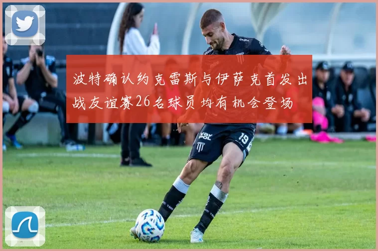 波特确认约克雷斯与伊萨克首发出战友谊赛26名球员均有机会登场
