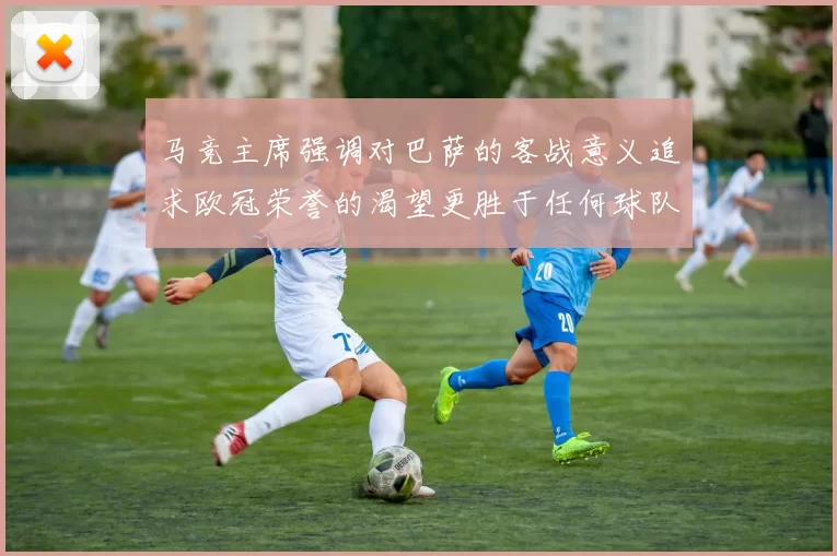 马竞主席强调对巴萨的客战意义追求欧冠荣誉的渴望更胜于任何球队
