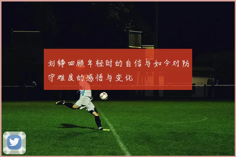 刘铮回顾年轻时的自信与如今对防守难度的感悟与变化