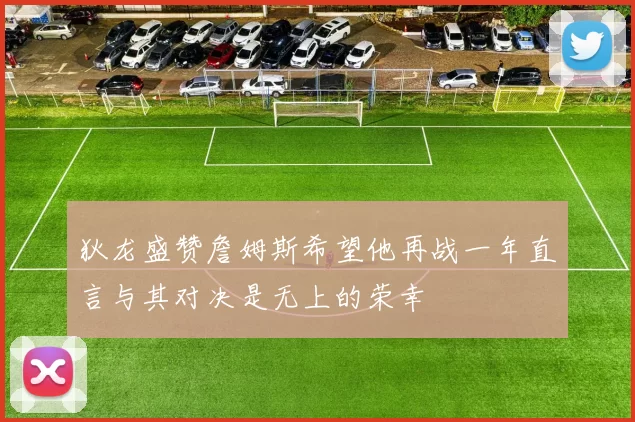 狄龙盛赞詹姆斯希望他再战一年直言与其对决是无上的荣幸