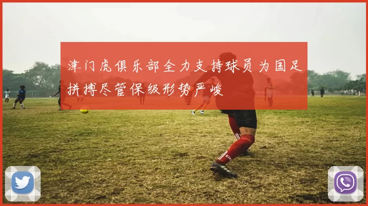 津门虎俱乐部全力支持球员为国足拼搏尽管保级形势严峻