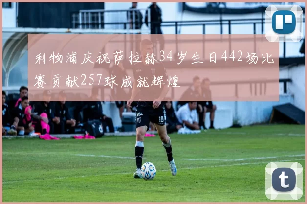 利物浦庆祝萨拉赫34岁生日442场比赛贡献257球成就辉煌