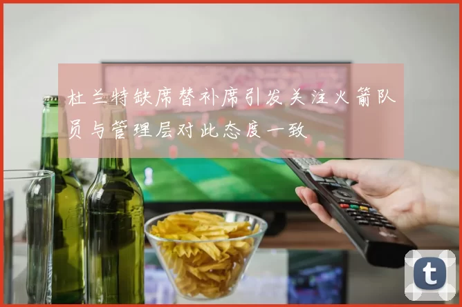 杜兰特缺席替补席引发关注火箭队员与管理层对此态度一致