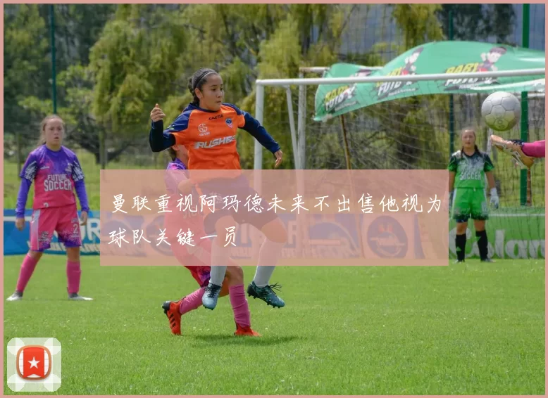 曼联重视阿玛德未来不出售他视为球队关键一员