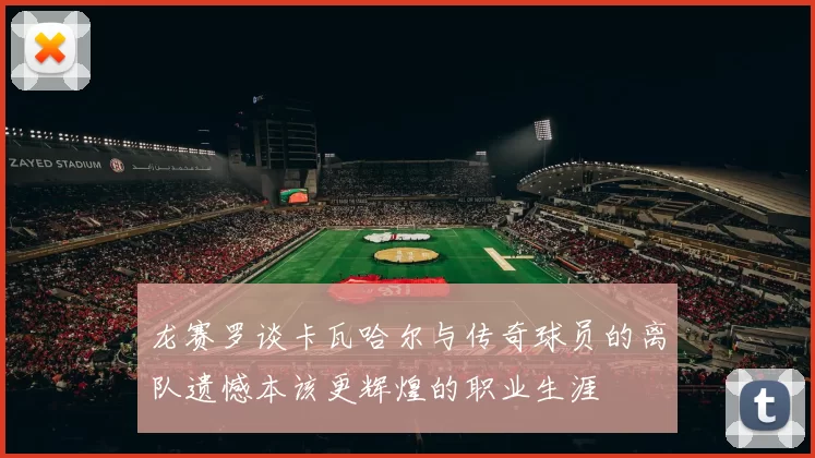 龙赛罗谈卡瓦哈尔与传奇球员的离队遗憾本该更辉煌的职业生涯