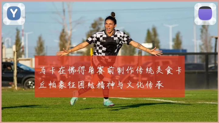 马卡在佛得角赛前制作传统美食卡丘帕象征团结精神与文化传承