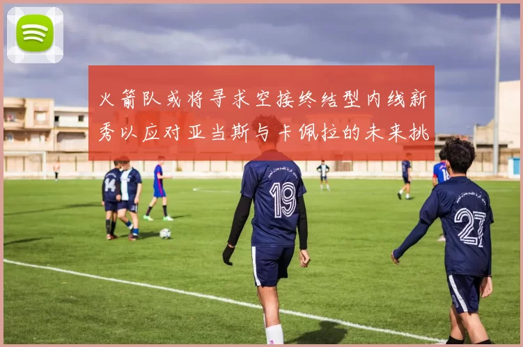 火箭队或将寻求空接终结型内线新秀以应对亚当斯与卡佩拉的未来挑战