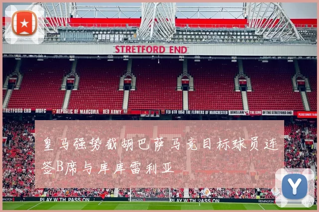 皇马强势截胡巴萨马竞目标球员连签B席与库库雷利亚