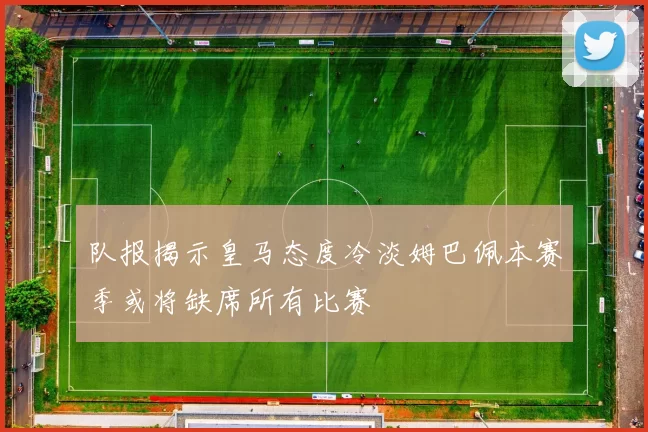 队报揭示皇马态度冷淡姆巴佩本赛季或将缺席所有比赛