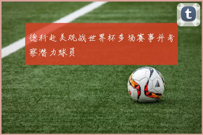 德科赴美观战世界杯多场赛事并考察潜力球员