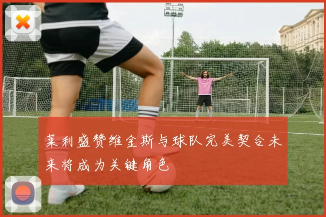 莱利盛赞维金斯与球队完美契合未来将成为关键角色