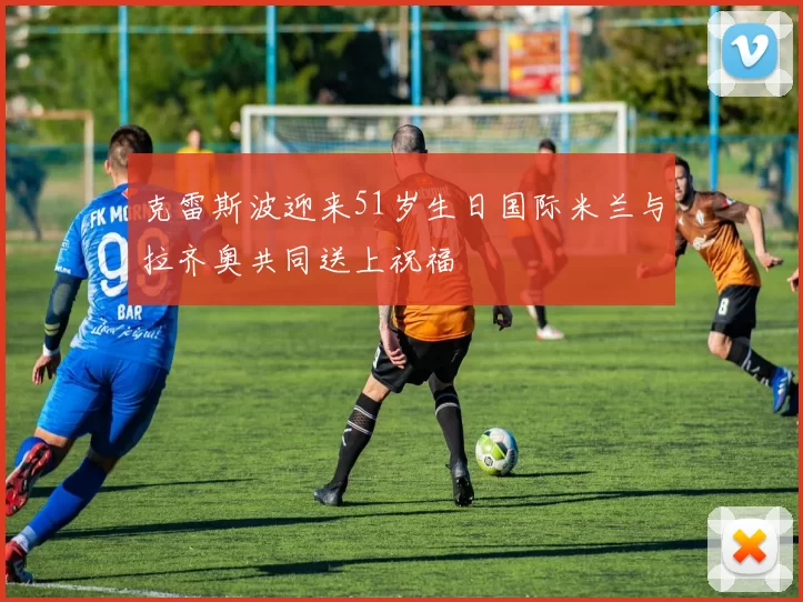 克雷斯波迎来51岁生日国际米兰与拉齐奥共同送上祝福