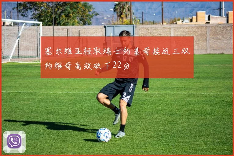 塞尔维亚轻取瑞士约基奇接近三双约维奇高效砍下22分