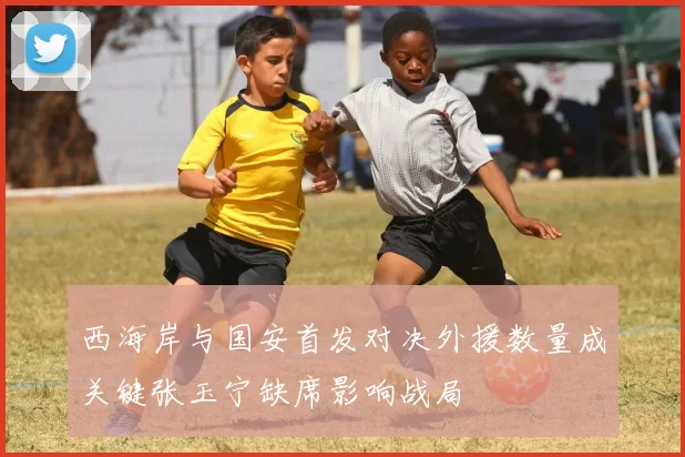 西海岸与国安首发对决外援数量成关键张玉宁缺席影响战局